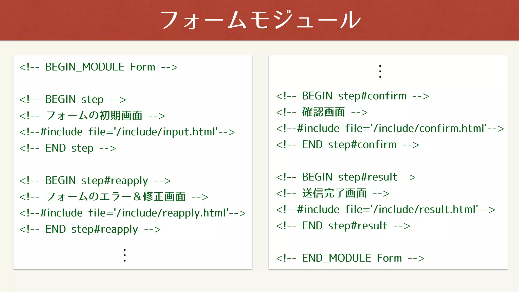 フォームモジュール
<!-- BEGIN_MODULE Form -->
<!-- BEGIN step -->
<!-- フォームの初期画面 -->
<!--#include file='/include/input.html'-->
<!-- END step -->
<!-- BEGIN step#reapply --> 
<!-- フォームのエラー＆修正画面 -->
<!--#include file='/include/reapply.html'-->
<!-- END step#reapply -->
<!-- BEGIN step#confirm -->
<!-- 確認画面 -->
<!--#include file='/include/confirm.html'-->
<!-- END step#confirm -->
<!-- BEGIN step#result ̶>
<!-- 送信完了画面 -->
<!--#include file='/include/result.html'-->
<!-- END step#result -->
<!-- END_MODULE Form -->
・・・
・・・
 