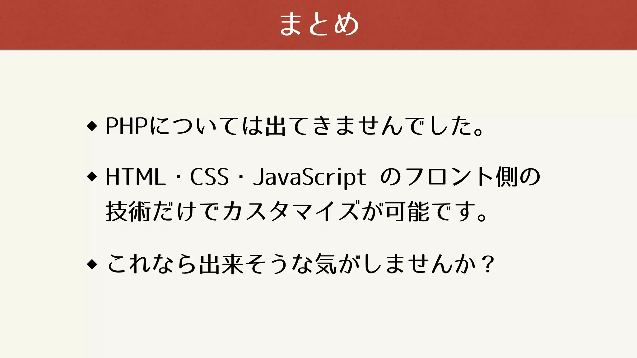 PHPについては出てきませんでした。
HTML・CSS・JavaScript のフロント側の
技術だけでカスタマイズが可能です。
まとめ
これなら出来そうな気がしませんか？
 