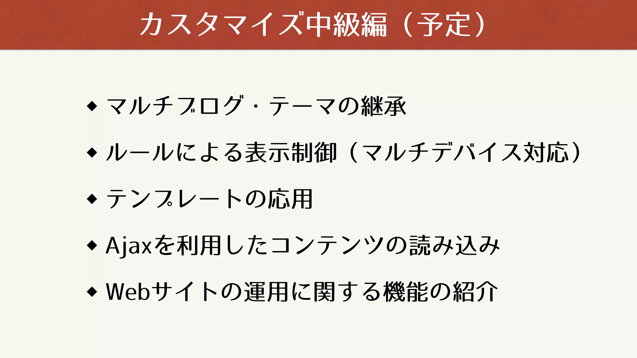 マルチブログ・テーマの継承
ルールによる表示制御（マルチデバイス対応）
テンプレートの応用
Ajaxを利用したコンテンツの読み込み
Webサイトの運用に関する機能の紹介
カスタマイズ中級編（予定）
 
