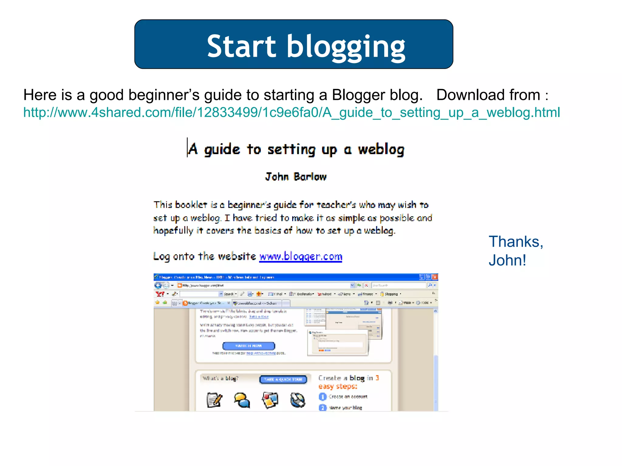 Start blogging Here is a good beginner’s guide to starting a Blogger blog.  Download from  :  http://www.4shared.com/file/12833499/1c9e6fa0/A_guide_to_setting_up_a_weblog.html Thanks, John! 
