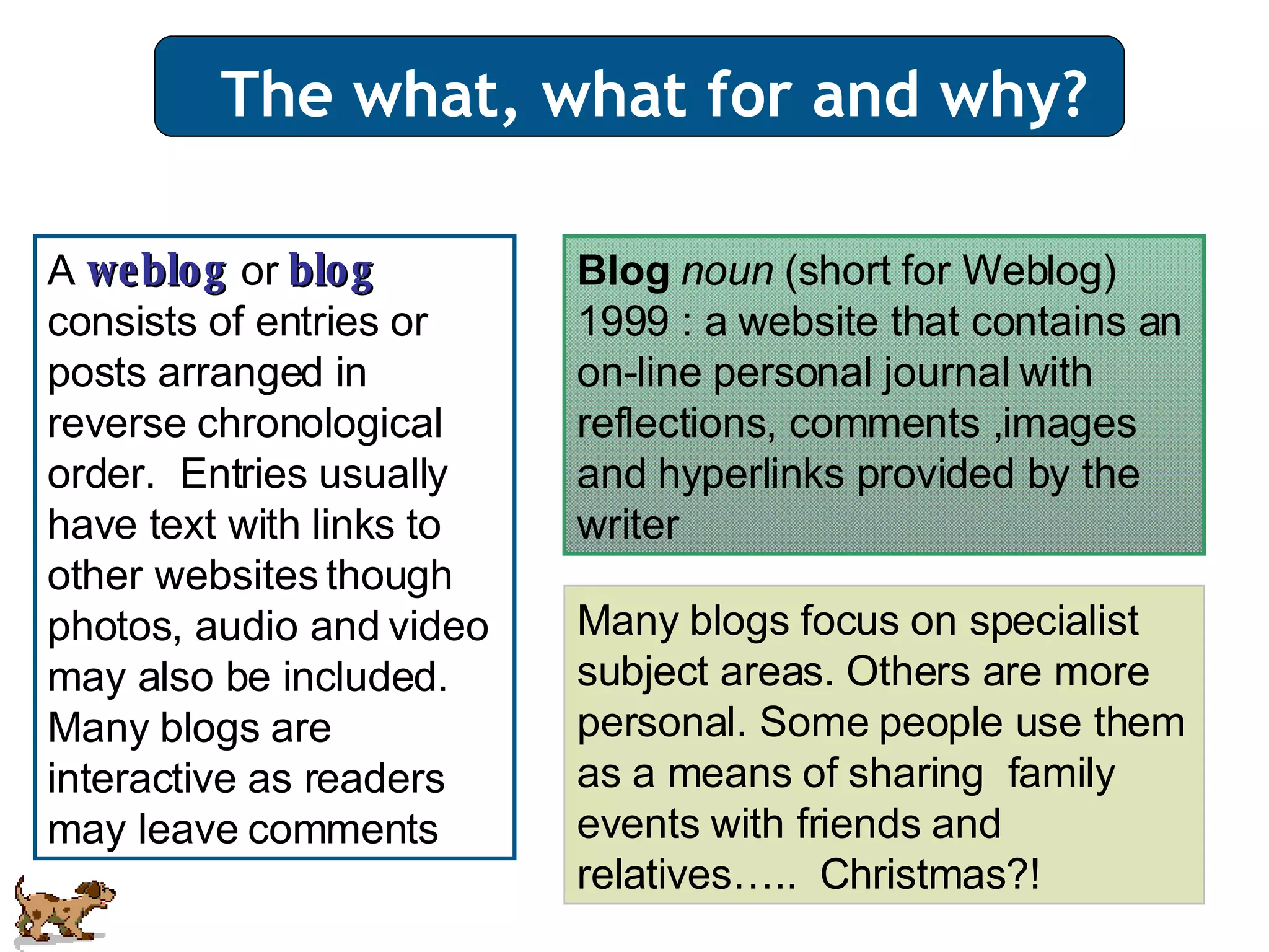 The what, what for and why? A  weblog  or  blog  consists of entries or posts arranged in reverse chronological order.  Entries usually have text with links to other websites though photos, audio and video may also be included. Many blogs are interactive as readers may leave comments Blog  noun  (short for Weblog) 1999 : a website that contains an on-line personal journal with reflections, comments ,images and hyperlinks provided by the writer  Many blogs focus on specialist subject areas. Others are more personal. Some people use them as a means of sharing  family  events with friends and relatives…..  Christmas?! 