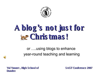 A blog’s not just for Christmas! or ….using blogs to enhance  year-round teaching and learning Val Vannet , High School of Dundee SAGT Conference 2007 