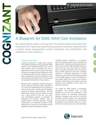 A Blueprint for DAM, MAM Cost Avoidance 
As organizations gather and use ever-increasing digital materials, this 
framework for rigorously quantifying expenses saved by implementing 
a digital asset management system facilitates the justification and 
adoption of such solutions. 
Executive Summary 
Justifying investment in media asset manage-ment 
(MAM) and digital asset management (DAM) 
systems can be extremely difficult. The costs of 
these systems can be incredibly high, and IT 
departments must be able to justify the imple-mentation 
and operating costs. Measuring return 
on investment (ROI) and cost avoidance is typi-cally 
complicated as a result of implied soft costs 
and emerging technologies that are often viewed 
as reasonable alternatives to these systems. 
Because of this complexity, traditional measure-ments 
of ROI are difficult to apply, regardless if 
it is a first-time implementation or an upgrade. A 
more accurate way to justify program expenses 
would be to measure cost avoidance – the esti-mated 
dollar amount that the system can save 
over a given period of time. Our cost avoid-ance 
methodology provides a framework for 
estimating this expense. Whether used by 
system vendors, IT business sponsors or systems 
implementers, our framework provides a robust 
model that can scale to any size business and be 
adapted to numerous business processes. 
Justifying system investment is a necessity 
given the growing reliance across industries on 
digital content. Traditional media markets have for 
several years utilized DAM and MAM systems to 
store core static and video assets. It is impor-tant 
to note that companies from all industries 
now use DAM systems to store their marketing 
materials in centralized repositories. As these 
needs grow, and enterprises increasingly depend 
on their DAM systems to store and manage all 
their digital content, the costs for such solutions 
(software, infrastructure and support) can range 
anywhere from $350,000 to $1.5 million for 
enterprise solutions. 
The market for DAM systems is exceedingly 
competitive, and solutions such as those 
delivered as a service are emerging to meet 
surging demand. As technology continuously 
improves, companies must stay out in front by 
evaluating existing systems and requirements 
to ensure they are meeting user functionalities. 
By applying a cost avoidance model on a consis-tent 
basis to each use case (or asset workflow), 
cognizant 20-20 insights | august 2014 
• Cognizant 20-20 Insights 
 