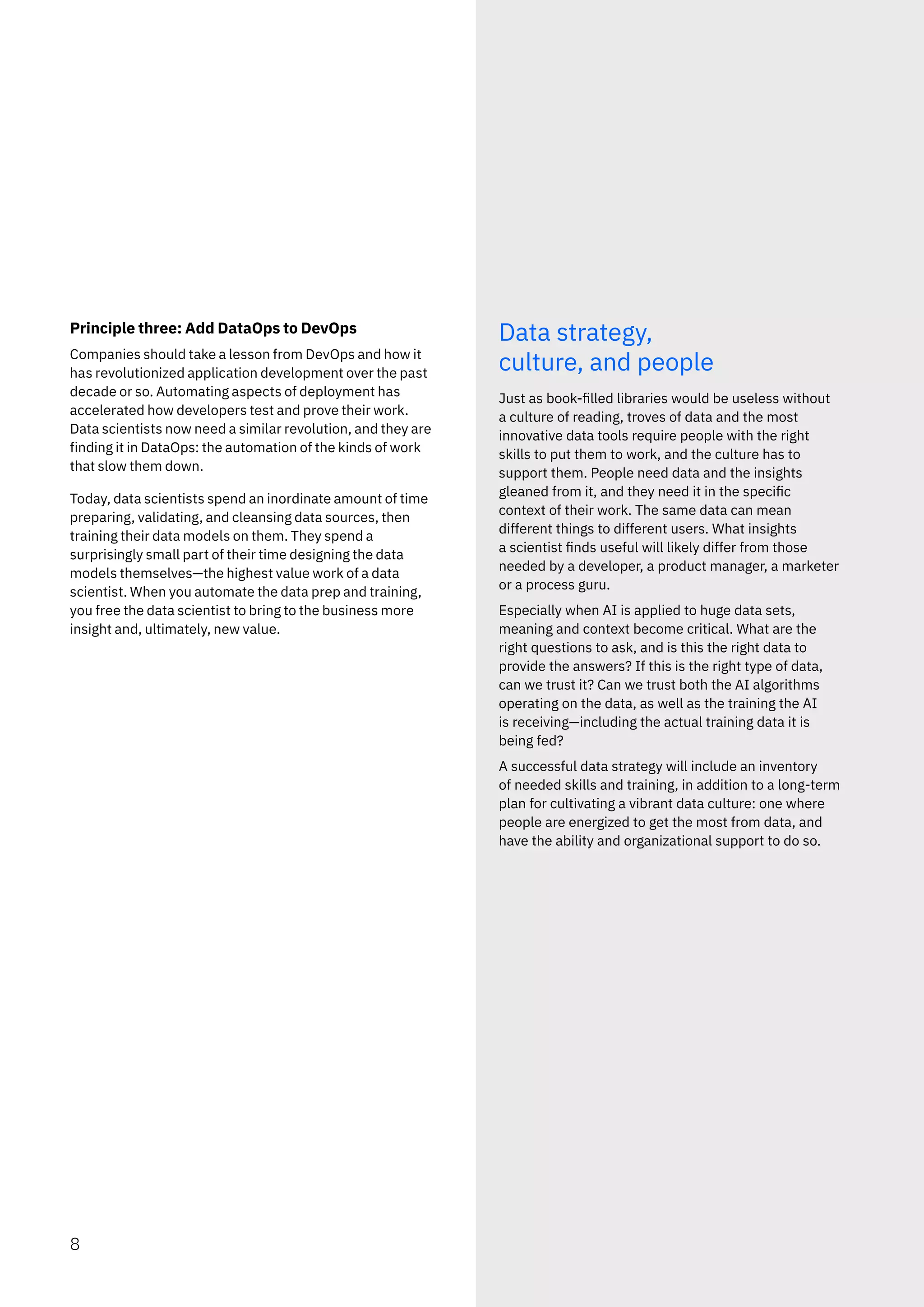 Principle three: Add DataOps to DevOps
Companies should take a lesson from DevOps and how it
has revolutionized application development over the past
decade or so. Automating aspects of deployment has
accelerated how developers test and prove their work.
Data scientists now need a similar revolution, and they are
finding it in DataOps: the automation of the kinds of work
that slow them down.
Today, data scientists spend an inordinate amount of time
preparing, validating, and cleansing data sources, then
training their data models on them. They spend a
surprisingly small part of their time designing the data
models themselves—the highest value work of a data
scientist. When you automate the data prep and training,
you free the data scientist to bring to the business more
insight and, ultimately, new value.
Data strategy,
culture, and people
Just as book-filled libraries would be useless without
a culture of reading, troves of data and the most
innovative data tools require people with the right
skills to put them to work, and the culture has to
support them. People need data and the insights
gleaned from it, and they need it in the specific
context of their work. The same data can mean
different things to different users. What insights
a scientist finds useful will likely differ from those
needed by a developer, a product manager, a marketer
or a process guru.
Especially when AI is applied to huge data sets,
meaning and context become critical. What are the
right questions to ask, and is this the right data to
provide the answers? If this is the right type of data,
can we trust it? Can we trust both the AI algorithms
operating on the data, as well as the training the AI
is receiving—including the actual training data it is
being fed?
A successful data strategy will include an inventory
of needed skills and training, in addition to a long-term
plan for cultivating a vibrant data culture: one where
people are energized to get the most from data, and
have the ability and organizational support to do so.
8
 