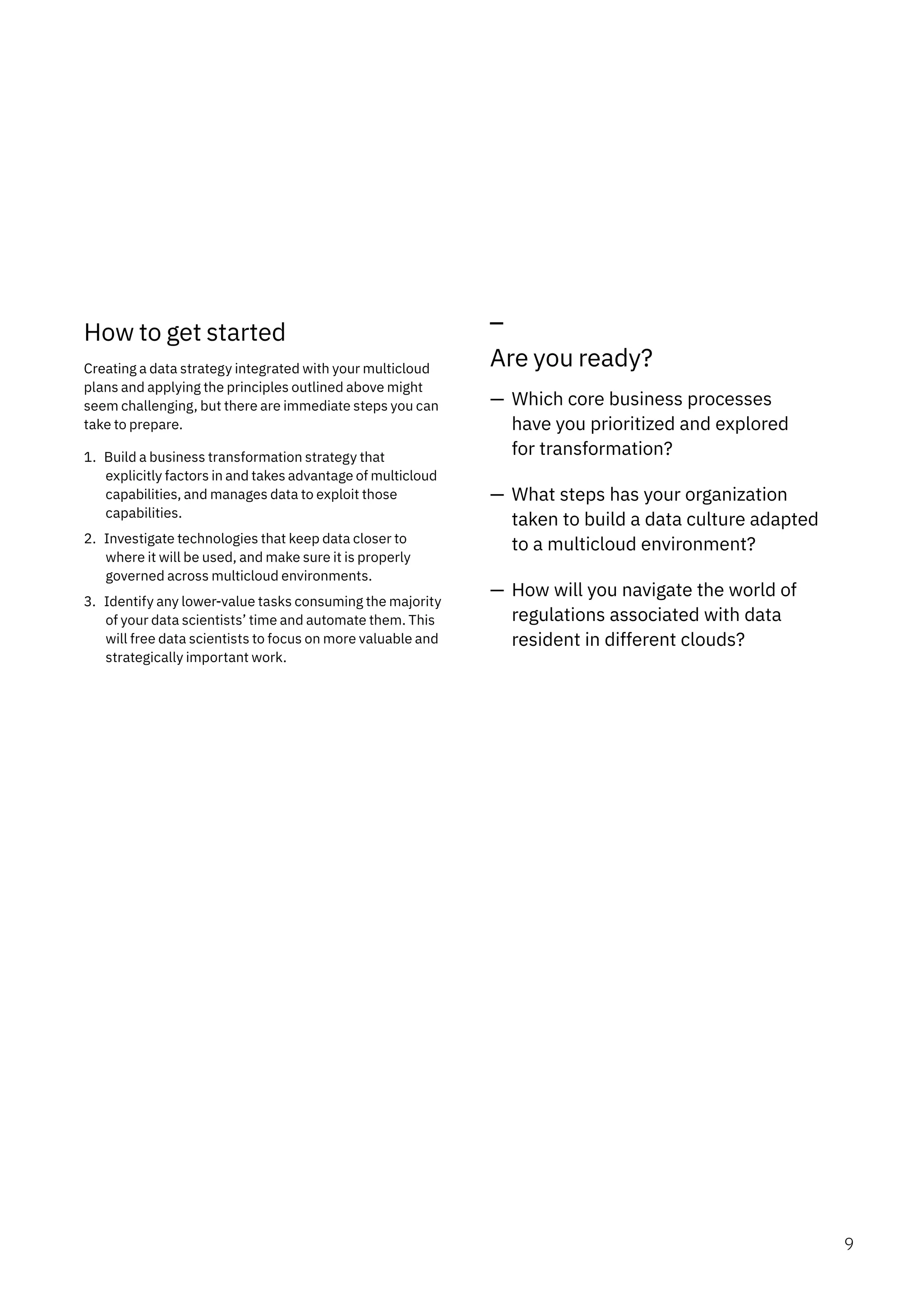 How to get started
Creating a data strategy integrated with your multicloud
plans and applying the principles outlined above might
seem challenging, but there are immediate steps you can
take to prepare.
1. Build a business transformation strategy that
explicitly factors in and takes advantage of multicloud
capabilities, and manages data to exploit those
capabilities.
2. Investigate technologies that keep data closer to
where it will be used, and make sure it is properly
governed across multicloud environments.
3. Identify any lower-value tasks consuming the majority
of your data scientists’ time and automate them. This
will free data scientists to focus on more valuable and
strategically important work.
Are you ready?
— Which core business processes
have you prioritized and explored
for transformation?
— What steps has your organization
taken to build a data culture adapted
to a multicloud environment?
— How will you navigate the world of
regulations associated with data
resident in different clouds?
9
 