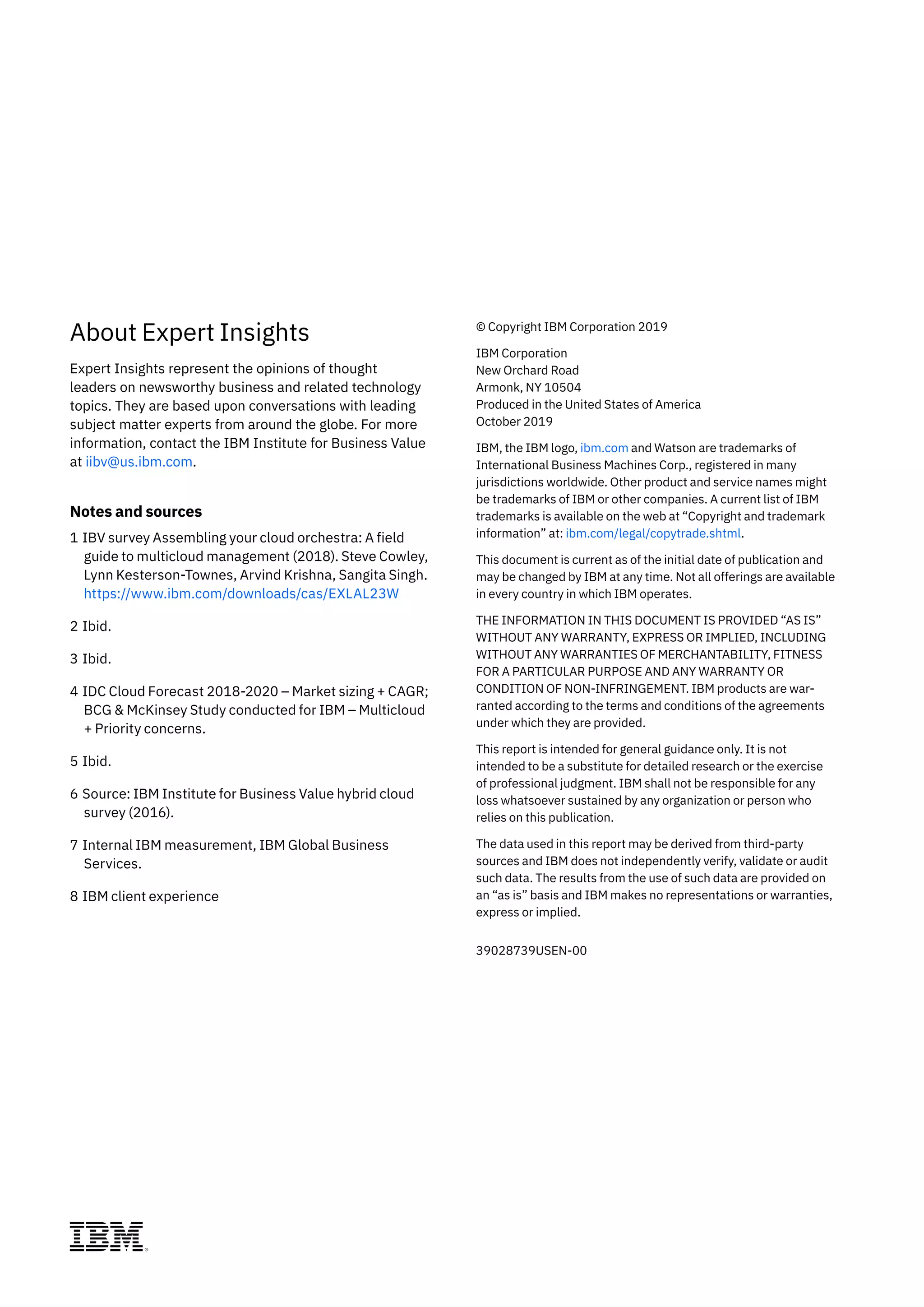 About Expert Insights
Expert Insights represent the opinions of thought
leaders on newsworthy business and related technology
topics. They are based upon conversations with leading
subject matter experts from around the globe. For more
information, contact the IBM Institute for Business Value
at iibv@us.ibm.com.
Notes and sources
1 IBV survey Assembling your cloud orchestra: A field
guide to multicloud management (2018). Steve Cowley,
Lynn Kesterson-Townes, Arvind Krishna, Sangita Singh.
https://www.ibm.com/downloads/cas/EXLAL23W
2 Ibid.
3 Ibid.
4 IDC Cloud Forecast 2018-2020 – Market sizing + CAGR;
BCG & McKinsey Study conducted for IBM – Multicloud
+ Priority concerns.
5 Ibid.
6 Source: IBM Institute for Business Value hybrid cloud
survey (2016).
7 Internal IBM measurement, IBM Global Business
Services.
8 IBM client experience
© Copyright IBM Corporation 2019
IBM Corporation
New Orchard Road
Armonk, NY 10504
Produced in the United States of America
October 2019
IBM, the IBM logo, ibm.com and Watson are trademarks of
International Business Machines Corp., registered in many
jurisdictions worldwide. Other product and service names might
be trademarks of IBM or other companies. A current list of IBM
trademarks is available on the web at “Copyright and trademark
information” at: ibm.com/legal/copytrade.shtml.
This document is current as of the initial date of publication and
may be changed by IBM at any time. Not all offerings are available
in every country in which IBM operates.
THE INFORMATION IN THIS DOCUMENT IS PROVIDED “AS IS”
WITHOUT ANY WARRANTY, EXPRESS OR IMPLIED, INCLUDING
WITHOUT ANY WARRANTIES OF MERCHANTABILITY, FITNESS
FOR A PARTICULAR PURPOSE AND ANY WARRANTY OR
CONDITION OF NON-INFRINGEMENT. IBM products are war-
ranted according to the terms and conditions of the agreements
under which they are provided.
This report is intended for general guidance only. It is not
intended to be a substitute for detailed research or the exercise
of professional judgment. IBM shall not be responsible for any
loss whatsoever sustained by any organization or person who
relies on this publication.
The data used in this report may be derived from third-party
sources and IBM does not independently verify, validate or audit
such data. The results from the use of such data are provided on
an “as is” basis and IBM makes no representations or warranties,
express or implied.
39028739USEN-00
 