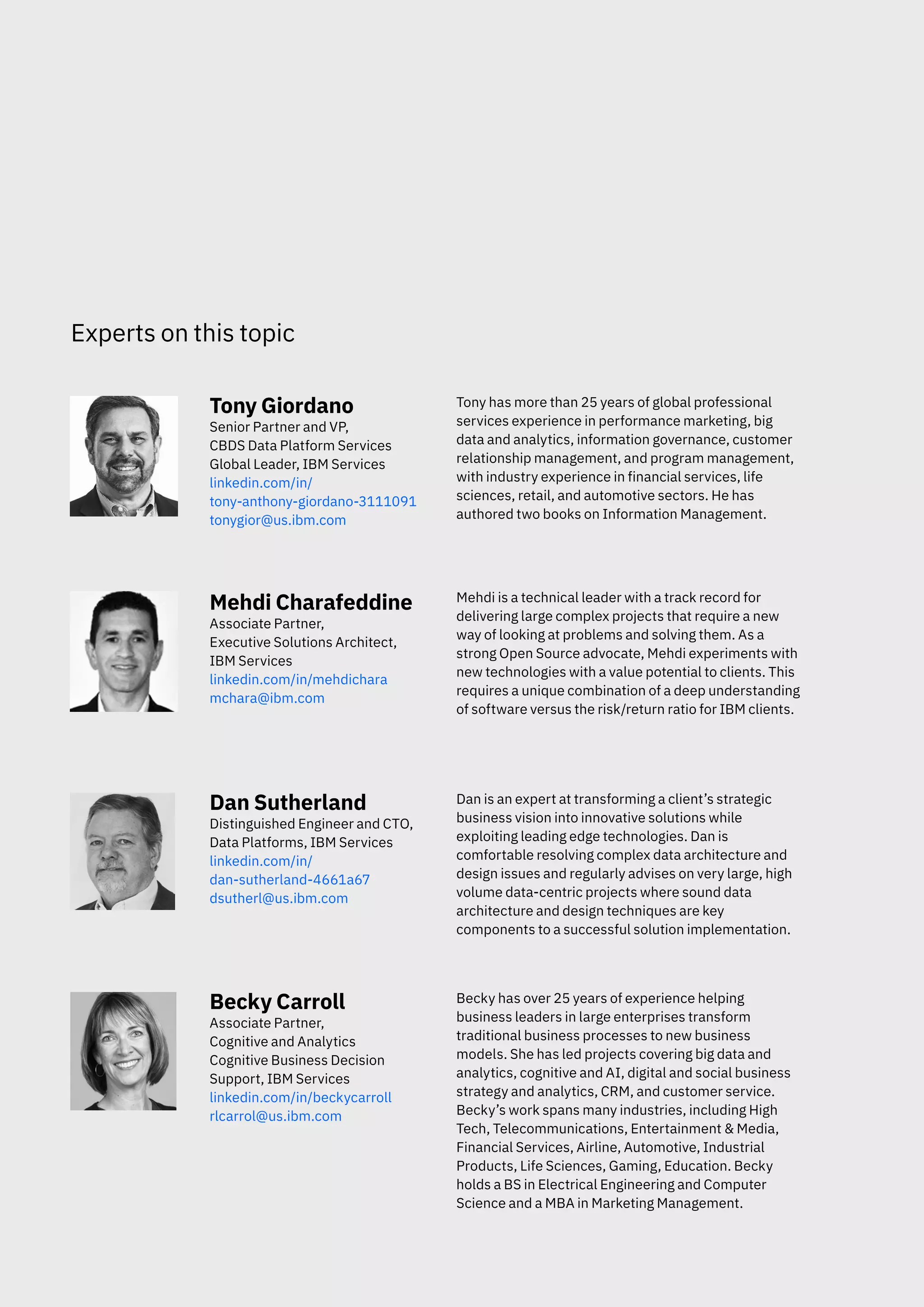 Experts on this topic
Tony Giordano Tony has more than 25 years of global professional
services experience in performance marketing, big
Senior Partner and VP,
data and analytics, information governance, customer
CBDS Data Platform Services
relationship management, and program management,
Global Leader, IBM Services
with industry experience in financial services, life
linkedin.com/in/
sciences, retail, and automotive sectors. He has
tony-anthony-giordano-3111091
authored two books on Information Management.
tonygior@us.ibm.com
Mehdi Charafeddine Mehdi is a technical leader with a track record for
delivering large complex projects that require a new
Associate Partner,
way of looking at problems and solving them. As a
Executive Solutions Architect,
strong Open Source advocate, Mehdi experiments with
IBM Services
new technologies with a value potential to clients. This
linkedin.com/in/mehdichara
requires a unique combination of a deep understanding
mchara@ibm.com
of software versus the risk/return ratio for IBM clients.
Dan Sutherland Dan is an expert at transforming a client’s strategic
business vision into innovative solutions while
Distinguished Engineer and CTO,
exploiting leading edge technologies. Dan is
Data Platforms, IBM Services
comfortable resolving complex data architecture and
linkedin.com/in/
design issues and regularly advises on very large, high
dan-sutherland-4661a67
volume data-centric projects where sound data
dsutherl@us.ibm.com
architecture and design techniques are key
components to a successful solution implementation.
Becky Carroll Becky has over 25 years of experience helping
business leaders in large enterprises transform
Associate Partner,
traditional business processes to new business
Cognitive and Analytics
models. She has led projects covering big data and
Cognitive Business Decision
analytics, cognitive and AI, digital and social business
Support, IBM Services
strategy and analytics, CRM, and customer service.
linkedin.com/in/beckycarroll
Becky’s work spans many industries, including High
rlcarrol@us.ibm.com
Tech, Telecommunications, Entertainment & Media,
Financial Services, Airline, Automotive, Industrial
Products, Life Sciences, Gaming, Education. Becky
holds a BS in Electrical Engineering and Computer
Science and a MBA in Marketing Management.
 