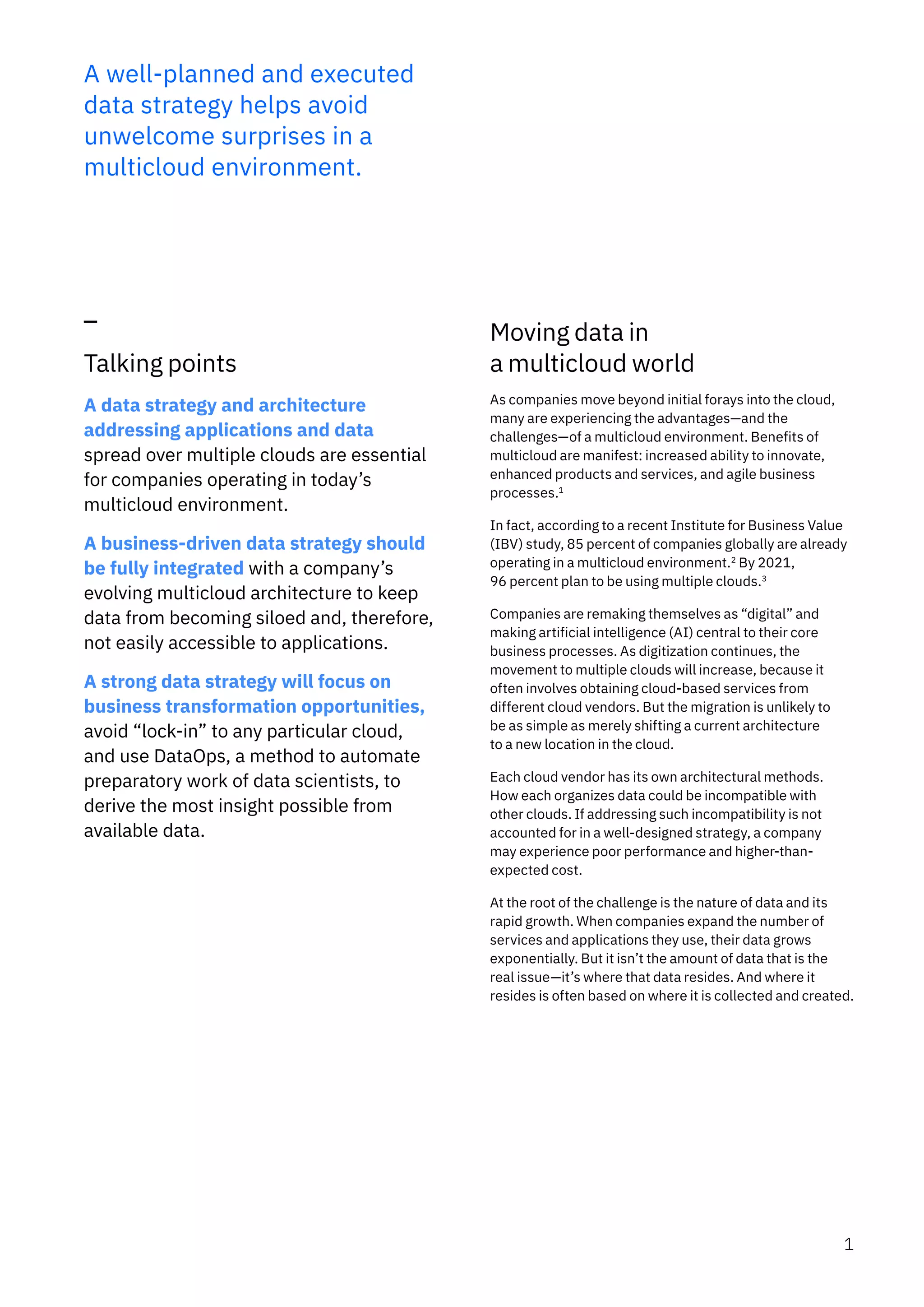 A well-planned and executed
data strategy helps avoid
unwelcome surprises in a
multicloud environment.
Talking points
A data strategy and architecture
addressing applications and data
spread over multiple clouds are essential
for companies operating in today’s
multicloud environment.
A business-driven data strategy should
be fully integrated with a company’s
evolving multicloud architecture to keep
data from becoming siloed and, therefore,
not easily accessible to applications.
A strong data strategy will focus on
business transformation opportunities,
avoid “lock-in” to any particular cloud,
and use DataOps, a method to automate
preparatory work of data scientists, to
derive the most insight possible from
available data.
Moving data in
a multicloud world
As companies move beyond initial forays into the cloud,
many are experiencing the advantages—and the
challenges—of a multicloud environment. Benefits of
multicloud are manifest: increased ability to innovate,
enhanced products and services, and agile business
processes.1
In fact, according to a recent Institute for Business Value
(IBV) study, 85 percent of companies globally are already
operating in a multicloud environment.2
By 2021,
96 percent plan to be using multiple clouds.3
Companies are remaking themselves as “digital” and
making artificial intelligence (AI) central to their core
business processes. As digitization continues, the
movement to multiple clouds will increase, because it
often involves obtaining cloud-based services from
different cloud vendors. But the migration is unlikely to
be as simple as merely shifting a current architecture
to a new location in the cloud.
Each cloud vendor has its own architectural methods.
How each organizes data could be incompatible with
other clouds. If addressing such incompatibility is not
accounted for in a well-designed strategy, a company
may experience poor performance and higher-than-
expected cost.
At the root of the challenge is the nature of data and its
rapid growth. When companies expand the number of
services and applications they use, their data grows
exponentially. But it isn’t the amount of data that is the
real issue—it’s where that data resides. And where it
resides is often based on where it is collected and created.
1
 