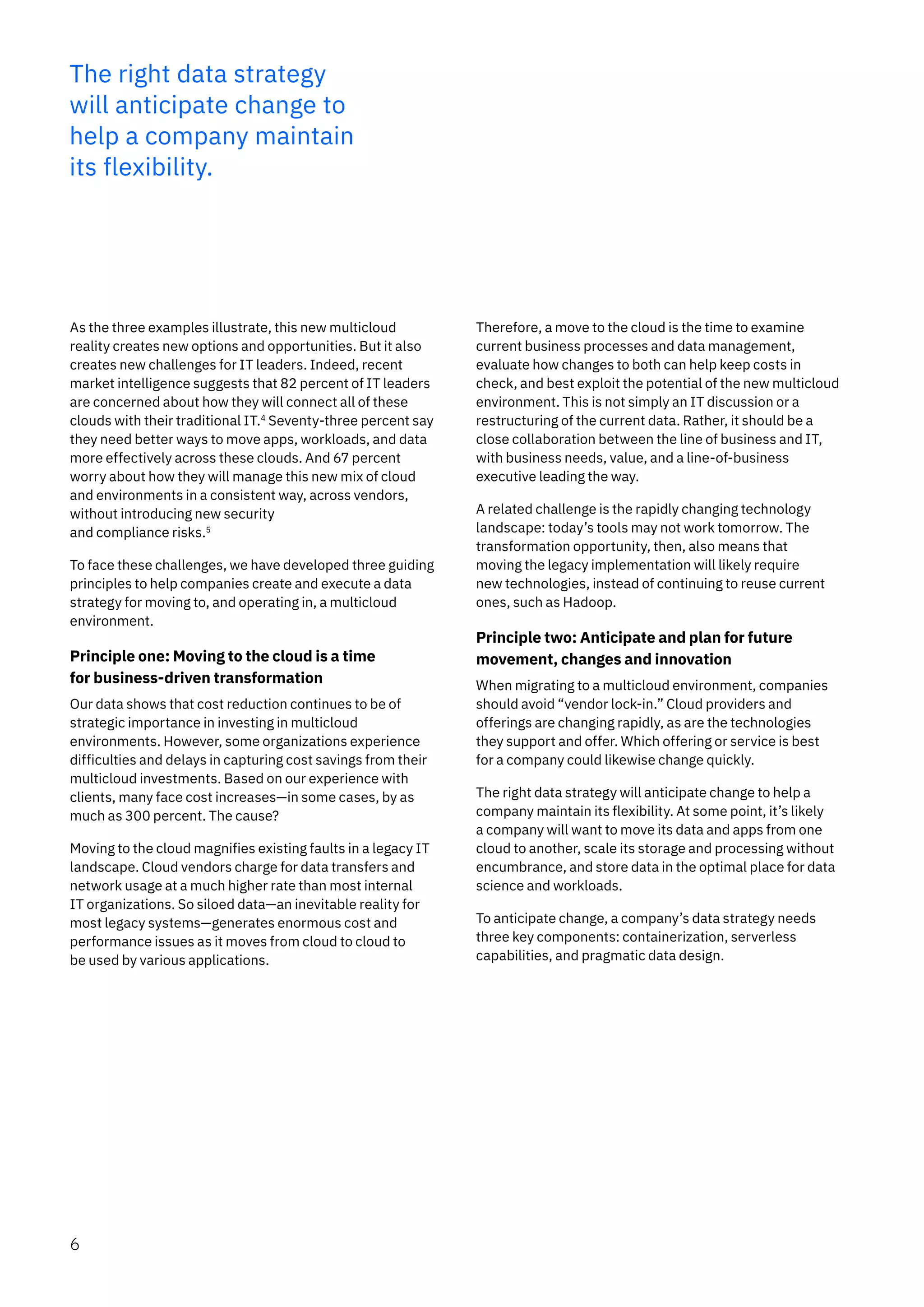 The right data strategy
will anticipate change to
help a company maintain
its flexibility.
As the three examples illustrate, this new multicloud
reality creates new options and opportunities. But it also
creates new challenges for IT leaders. Indeed, recent
market intelligence suggests that 82 percent of IT leaders
are concerned about how they will connect all of these
clouds with their traditional IT.4
Seventy-three percent say
they need better ways to move apps, workloads, and data
more effectively across these clouds. And 67 percent
worry about how they will manage this new mix of cloud
and environments in a consistent way, across vendors,
without introducing new security
and compliance risks.5
To face these challenges, we have developed three guiding
principles to help companies create and execute a data
strategy for moving to, and operating in, a multicloud
environment.
Principle one: Moving to the cloud is a time
for business-driven transformation
Our data shows that cost reduction continues to be of
strategic importance in investing in multicloud
environments. However, some organizations experience
difficulties and delays in capturing cost savings from their
multicloud investments. Based on our experience with
clients, many face cost increases—in some cases, by as
much as 300 percent. The cause?
Moving to the cloud magnifies existing faults in a legacy IT
landscape. Cloud vendors charge for data transfers and
network usage at a much higher rate than most internal
IT organizations. So siloed data—an inevitable reality for
most legacy systems—generates enormous cost and
performance issues as it moves from cloud to cloud to
be used by various applications.
Therefore, a move to the cloud is the time to examine
current business processes and data management,
evaluate how changes to both can help keep costs in
check, and best exploit the potential of the new multicloud
environment. This is not simply an IT discussion or a
restructuring of the current data. Rather, it should be a
close collaboration between the line of business and IT,
with business needs, value, and a line-of-business
executive leading the way.
A related challenge is the rapidly changing technology
landscape: today’s tools may not work tomorrow. The
transformation opportunity, then, also means that
moving the legacy implementation will likely require
new technologies, instead of continuing to reuse current
ones, such as Hadoop.
Principle two: Anticipate and plan for future
movement, changes and innovation
When migrating to a multicloud environment, companies
should avoid “vendor lock-in.” Cloud providers and
offerings are changing rapidly, as are the technologies
they support and offer. Which offering or service is best
for a company could likewise change quickly.
The right data strategy will anticipate change to help a
company maintain its flexibility. At some point, it’s likely
a company will want to move its data and apps from one
cloud to another, scale its storage and processing without
encumbrance, and store data in the optimal place for data
science and workloads.
To anticipate change, a company’s data strategy needs
three key components: containerization, serverless
capabilities, and pragmatic data design.
6
 