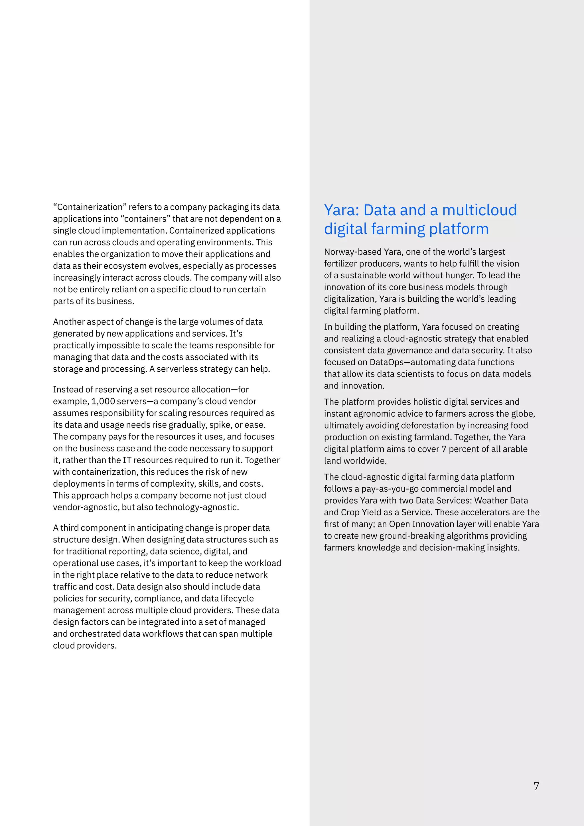 “Containerization” refers to a company packaging its data
applications into “containers” that are not dependent on a
single cloud implementation. Containerized applications
can run across clouds and operating environments. This
enables the organization to move their applications and
data as their ecosystem evolves, especially as processes
increasingly interact across clouds. The company will also
not be entirely reliant on a specific cloud to run certain
parts of its business.
Another aspect of change is the large volumes of data
generated by new applications and services. It’s
practically impossible to scale the teams responsible for
managing that data and the costs associated with its
storage and processing. A serverless strategy can help.
Instead of reserving a set resource allocation—for
example, 1,000 servers—a company’s cloud vendor
assumes responsibility for scaling resources required as
its data and usage needs rise gradually, spike, or ease.
The company pays for the resources it uses, and focuses
on the business case and the code necessary to support
it, rather than the IT resources required to run it. Together
with containerization, this reduces the risk of new
deployments in terms of complexity, skills, and costs.
This approach helps a company become not just cloud
vendor-agnostic, but also technology-agnostic.
A third component in anticipating change is proper data
structure design. When designing data structures such as
for traditional reporting, data science, digital, and
operational use cases, it’s important to keep the workload
in the right place relative to the data to reduce network
traffic and cost. Data design also should include data
policies for security, compliance, and data lifecycle
management across multiple cloud providers. These data
design factors can be integrated into a set of managed
and orchestrated data workflows that can span multiple
cloud providers.
Yara: Data and a multicloud
digital farming platform
Norway-based Yara, one of the world’s largest
fertilizer producers, wants to help fulfill the vision
of a sustainable world without hunger. To lead the
innovation of its core business models through
digitalization, Yara is building the world’s leading
digital farming platform.
In building the platform, Yara focused on creating
and realizing a cloud-agnostic strategy that enabled
consistent data governance and data security. It also
focused on DataOps—automating data functions
that allow its data scientists to focus on data models
and innovation.
The platform provides holistic digital services and
instant agronomic advice to farmers across the globe,
ultimately avoiding deforestation by increasing food
production on existing farmland. Together, the Yara
digital platform aims to cover 7 percent of all arable
land worldwide.
The cloud-agnostic digital farming data platform
follows a pay-as-you-go commercial model and
provides Yara with two Data Services: Weather Data
and Crop Yield as a Service. These accelerators are the
first of many; an Open Innovation layer will enable Yara
to create new ground-breaking algorithms providing
farmers knowledge and decision-making insights.
7
 