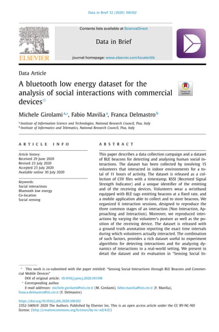 Data in Brief 32 (2020) 106102
Contents lists available at ScienceDirect
Data in Brief
journal homepage: www.elsevier.com/locate/dib
Data Article
A bluetooth low energy dataset for the
analysis of social interactions with commercial
devicesR
Michele Girolamia,∗
, Fabio Maviliaa
, Franca Delmastrob
a
Institute of Information Science and Technologies, National Research Council, Pisa, Italy
b
Institute of Informatics and Telematics, National Research Council, Pisa, Italy
a r t i c l e i n f o
Article history:
Received 29 June 2020
Revised 23 July 2020
Accepted 23 July 2020
Available online 30 July 2020
Keywords:
Social interactions
Bluetooth low energy
Co-location
Social sensing
a b s t r a c t
This paper describes a data collection campaign and a dataset
of BLE beacons for detecting and analysing human social in-
teractions. The dataset has been collected by involving 15
volunteers that interacted in indoor environments for a to-
tal of 11 hours of activity. The dataset is released as a col-
lection of CSV ﬁles with a timestamp, RSSI (Received Signal
Strength Indicator) and a unique identiﬁer of the emitting
and of the receiving devices. Volunteers wear a wristband
equipped with BLE tags emitting beacons at a ﬁxed rate, and
a mobile application able to collect and to store beacons. We
organized 6 interaction sessions, designed to reproduce the
three common stages of an interaction (Non Interaction, Ap-
proaching and Interaction). Moreover, we reproduced inter-
actions by varying the volunteer’s posture as well as the po-
sition of the receiving device. The dataset is released with
a ground truth annotation reporting the exact time intervals
during which volunteers actually interacted. The combination
of such factors, provides a rich dataset useful to experiment
algorithms for detecting interactions and for analyzing dy-
namics of interactions in a real-world setting. We present in
detail the dataset and its evaluation in “Sensing Social In-
R
This work is co-submitted with the paper entitled: “Sensing Social Interactions through BLE Beacons and Commer-
cial Mobile Devices”
DOI of original article: 10.1016/j.pmcj.2020.101198
∗
Corresponding author.
E-mail addresses: michele.girolami@isti.cnr.it (M. Girolami), fabio.mavilia@isti.cnr.it (F. Mavilia),
franca.delmastro@iit.cnr.it (F. Delmastro).
https://doi.org/10.1016/j.dib.2020.106102
2352-3409/© 2020 The Authors. Published by Elsevier Inc. This is an open access article under the CC BY-NC-ND
license. (http://creativecommons.org/licenses/by-nc-nd/4.0/)
 