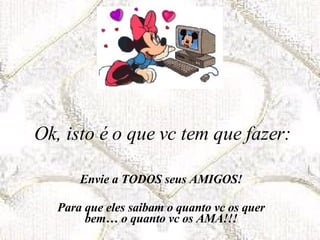 Ok, isto é o que vc tem que fazer: Envie a TODOS seus AMIGOS! Para que eles saibam o quanto vc os quer bem… o quanto vc os AMA!!! 