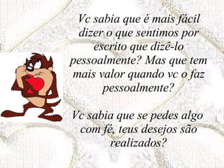 Vc sabia que é mais fácil dizer o que sentimos por escrito que dizê-lo pessoalmente? Mas que tem mais valor quando vc o faz pessoalmente? Vc sabia que se pedes algo  com fé, teus desejos são realizados? 