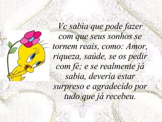 Vc sabia que pode fazer com que seus sonhos se tornem reais, como: Amor, riqueza, saúde, se os pedir com fé; e se realmente já sabia, devería estar surpreso e agradecido por tudo que já recebeu. 