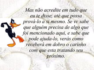 Mas não acredite em tudo que eu te disse, até que possa prová-lo a si mesmo. Se vc sabe que alguém precisa de algo que foi mencionado aqui, e sabe que pode ajuda-lo, verás como receberá em dobro o carinho com que esta tratando seu próximo. 