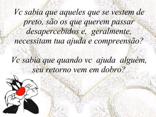 Vc sabia que aqueles que se vestem de preto, são os que querem passar desapercebidos e,  geralmente, necessitam tua ajuda e compreensão? Vc sabia que quando vc  ajuda  alguém, seu retorno vem em dobro? 