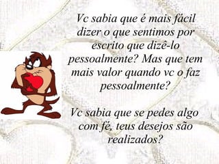 Vc sabia que é mais fácil dizer o que sentimos por escrito que dizê-lo pessoalmente? Mas que tem mais valor quando vc o faz pessoalmente? Vc sabia que se pedes algo  com fé, teus desejos são realizados? 