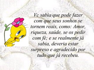 Vc sabia que pode fazer com que seus sonhos se tornem reais, como: Amor, riqueza, saúde, se os pedir com fé; e se realmente já sabia, deveria estar surpreso e agradecido por tudo que já recebeu. 