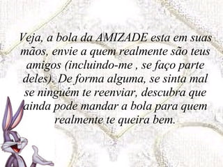 Veja, a bola da AMIZADE esta em suas mãos, envie a quem realmente são teus amigos (incluindo-me , se faço parte deles). De forma alguma, se sinta mal se ninguém te reenviar, descubra que ainda pode mandar a bola para quem realmente te queira bem. 