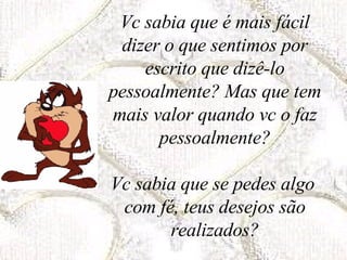 Vc sabia que é mais fácil dizer o que sentimos por escrito que dizê-lo pessoalmente? Mas que tem mais valor quando vc o faz pessoalmente? Vc sabia que se pedes algo  com fé, teus desejos são realizados? 