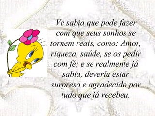 Vc sabia que pode fazer com que seus sonhos se tornem reais, como: Amor, riqueza, saúde, se os pedir com fé; e se realmente já sabia, devería estar surpreso e agradecido por tudo que já recebeu. 