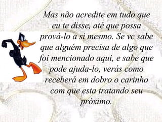 Mas não acredite em tudo que eu te disse, até que possa prová-lo a si mesmo. Se vc sabe que alguém precisa de algo que foi mencionado aqui, e sabe que pode ajuda-lo, verás como receberá em dobro o carinho com que esta tratando seu próximo. 