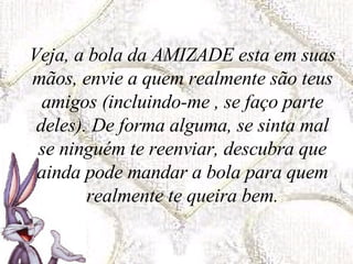 Veja, a bola da AMIZADE esta em suas mãos, envie a quem realmente são teus amigos (incluindo-me , se faço parte deles). De forma alguma, se sinta mal se ninguém te reenviar, descubra que ainda pode mandar a bola para quem realmente te queira bem. 