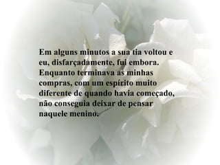 Em alguns minutos a sua tia voltou e eu, disfarçadamente, fui embora. Enquanto terminava as minhas compras, com um espírito muito diferente de quando havia começado, não conseguia deixar de pensar naquele menino. 