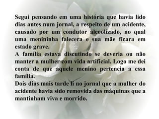 Segui pensando em uma história que havia lido dias antes num jornal, a respeito de um acidente, causado por um condutor alcoolizado, no qual uma menininha falecera e sua mãe ficara em estado grave. A família estava discutindo se deveria ou não manter a mulher com vida artificial. Logo me dei conta de que aquele menino pertencia a essa família. Dois dias mais tarde li no jornal que a mulher do acidente havia sido removida das máquinas que a mantinham viva e morrido. 