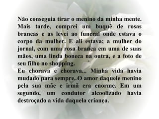 Não conseguia tirar o menino da minha mente. Mais tarde, comprei um buquê de rosas brancas e as levei ao funeral onde estava o corpo da mulher. E ali estava; a mulher do jornal, com uma rosa branca em uma de suas mãos, uma linda boneca na outra, e a foto de seu filho no shopping. Eu chorava e chorava... Minha vida havia mudado para sempre. O amor daquele menino pela sua mãe e irmã era enorme. Em um segundo, um condutor alcoolizado havia destroçado a vida daquela criança. 