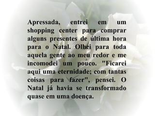 Apressada, entrei em um shopping center para comprar alguns presentes de última hora para o Natal. Olhei para toda aquela gente ao meu redor e me incomodei um pouco. "Ficarei aqui uma eternidade; com tantas coisas para fazer", pensei. O Natal já havia se transformado quase em uma doença.  