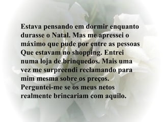 Estava pensando em dormir enquanto durasse o Natal. Mas me apressei o máximo que pude por entre as pessoas Que estavam no shopping. Entrei numa loja de brinquedos. Mais uma vez me surpreendi reclamando para mim mesma sobre os preços. Perguntei-me se os meus netos realmente brincariam com aquilo. 