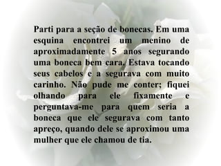 Parti para a seção de bonecas. Em uma esquina encontrei um menino de aproximadamente 5 anos segurando uma boneca bem cara. Estava tocando seus cabelos e a segurava com muito carinho. Não pude me conter; fiquei olhando para ele fixamente e perguntava-me para quem seria a boneca que ele segurava com tanto apreço, quando dele se aproximou uma mulher que ele chamou de tia.  