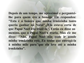 Depois de um tempo, me aproximei e perguntei-lhe para quem era a boneca. Ele respondeu: "Esta é a boneca que minha irmãzinha tanto queria ganhar no Natal". Ela estava certa de que Papai Noel iria trazê-la". Então eu disse ao  menino, que o Papai Noel a traria. Mas ele me disse: "Não, Papai Noel não pode ir aonde minha irmãzinha está. Eu tenho que entregá-la à minha mãe para que ela leve até a minha irmãzinha".  
