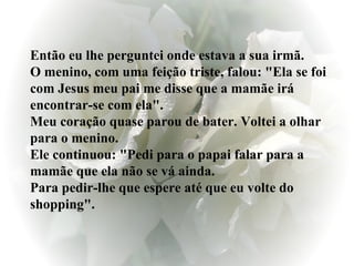 Então eu lhe perguntei onde estava a sua irmã. O menino, com uma feição triste, falou: "Ela se foi com Jesus meu pai me disse que a mamãe irá encontrar-se com ela". Meu coração quase parou de bater. Voltei a olhar para o menino.  Ele continuou: "Pedi para o papai falar para a mamãe que ela não se vá ainda. Para pedir-lhe que espere até que eu volte do shopping". 
