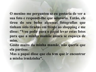 O menino me perguntou se eu gostaria de ver a sua foto e respondi-lhe que adoraria. Então, ele tirou do seu bolso algumas fotografias que tinham sido tiradas em frente ao shopping e me disse: "Vou pedir para o papai levar estas fotos para que a minha mamãe nunca se esqueça de mim. Gosto muito da minha mamãe, não queria que ela partisse. Mas o papai disse que ela tem que ir encontrar a minha irmãzinha".  