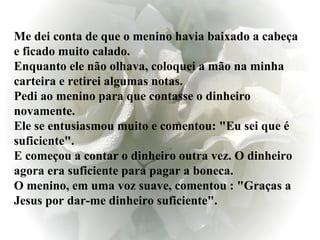 Me dei conta de que o menino havia baixado a cabeça e ficado muito calado.  Enquanto ele não olhava, coloquei a mão na minha carteira e retirei algumas notas.  Pedi ao menino para que contasse o dinheiro novamente. Ele se entusiasmou muito e comentou: "Eu sei que é suficiente". E começou a contar o dinheiro outra vez. O dinheiro agora era suficiente para pagar a boneca. O menino, em uma voz suave, comentou : "Graças a Jesus por dar-me dinheiro suficiente".  
