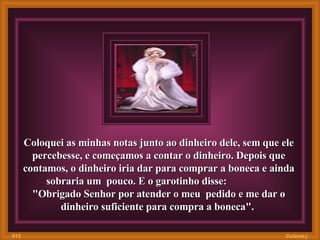 Coloquei as minhas notas junto ao dinheiro dele, sem que ele percebesse, e começamos a contar o dinheiro. Depois que contamos, o dinheiro iria dar para comprar a boneca e ainda sobraria um  pouco. E o garotinho disse:  "Obrigado Senhor por atender o meu  pedido e me dar o dinheiro suficiente para compra a boneca".  Colacio.j 012 