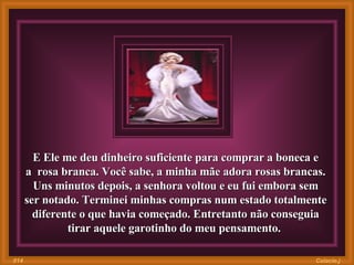 E Ele me deu dinheiro suficiente para comprar a boneca e a  rosa branca. Você sabe, a minha mãe adora rosas brancas. Uns minutos depois, a senhora voltou e eu fui embora sem ser notado. Terminei minhas compras num estado totalmente diferente o que havia começado. Entretanto não conseguia tirar aquele garotinho do meu pensamento.  Colacio.j 014 