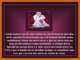 Então lembrei-me de uma notícia no  jornal local de dois dias atrás, quando foi mencionado que um homem bêbado numa caminhonete, bateu em outro carro, e que no carro estavam uma jovem senhora e uma menininha. A criança havia falecido na mesma hora e a  mãe estava em estado grave na UTI, e que a família havia decidido desligar as máquinas, uma vez; que a jovem não sairia do estado de coma.  Colacio.j 015 