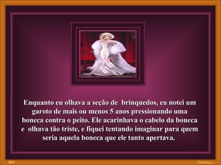 Enquanto eu olhava a seção de  brinquedos, eu notei um garoto de mais ou menos 5 anos pressionando uma boneca contra o peito. Ele acarinhava o cabelo da boneca e  olhava tão triste, e fiquei tentando imaginar para quem seria aquela boneca que ele tanto apertava.  Colacio.j 005 