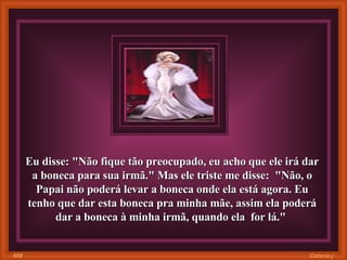Eu disse: "Não fique tão preocupado, eu acho que ele irá dar a boneca para sua irmã." Mas ele triste me disse:  "Não, o Papai não poderá levar a boneca onde ela está agora. Eu tenho que dar esta boneca pra minha mãe, assim ela poderá dar a boneca à minha irmã, quando ela  for lá."  Colacio.j 008 