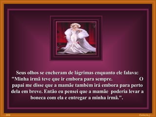 Seus olhos se encheram de lágrimas enquanto ele falava: "Minha irmã teve que ir embora para sempre.  O papai me disse que a mamãe também irá embora para perto dela em breve. Então eu pensei que a mamãe  poderia levar a boneca com ela e entregar a minha irmã.".   Colacio.j 009 