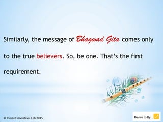 © Puneet Srivastava, Feb 2015
Similarly, the message of Bhagwad Gita comes only
to the true believers. So, be one. That’s ...