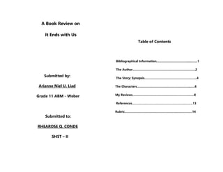 A Book Review on
It Ends with Us
Submitted by:
Arianne Niel U. Liad
Grade 11 ABM - Weber
Submitted to:
RHEAROSE Q. CONDE
SHST – II
Table of Contents
Bibliographical Information……………………………....…….1
The Author………………………………….………………..…….2
The Story: Synopsis…………………………………………..…...4
The Characters…………….…………………………………...….6
My Reviews……..………….………………………………….…..8
References…………….…………………………………..……..13
Rubric………………………………………………..…………….14
 