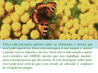 Viva a vida sem medo, enfrente todos os obstáculos e mostre que
você pode superá-los. Envie esta mensagem a seus amigos e mostre
o quanto você se importa com eles. Envie isto a todo mundo a quem
você considera um AMIGO, mesmo que isso signifique mandar
para a mesma pessoa que lhe enviou. Se esta mensagem voltar para
você, pode ficar certo de que o seu círculo de amizade é composto
de verdadeiros amigos.
 