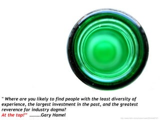 " Where are you likely to find people with the least diversity of
experience, the largest investment in the past, and the greatest
reverence for industry dogma?
At the top!” ……….Gary Hamel
http://www.flickr.com/photos/noelii/2534048747/
 