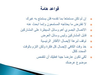 ‫هامة‬ ‫قواعد‬

‫غ‬ ‫به‬ ‫يستمتع‬ ‫فلن‬ ‫تقدمه‬ ‫بما‬ ‫مستمتعا‬ ‫تكن‬ ‫لم‬ ‫إن‬
‫يرك‬

‫عنه‬ ‫ابحث‬ ‫وإنما‬ ‫المستمعون‬ ‫يحتاجه‬ ‫ما‬ ‫تفترض‬ ‫ال‬

‫المشارك‬ ‫على‬ ‫السيطرة‬ ‫وسائل‬ ‫أهم‬ ‫البصري‬ ‫االتصال‬
‫ين‬

‫العرض‬ ‫وسائل‬ ‫وليس‬ ‫المشاركين‬ ‫قابل‬

‫الرئيسية‬ ‫األفكار‬ ‫إليصال‬ ‫لبرهة‬ ‫توقف‬

‫بالو‬ ‫التزم‬ ‫ولكن‬ ‫فكرة‬ ‫كل‬ ‫إليصال‬ ‫الكافي‬ ‫وقت‬ ‫خذ‬
‫قت‬
‫ككل‬ ‫المحدد‬

‫تتقمص‬ ‫أن‬ ‫فعليك‬ ‫جيدا‬ ‫عارضا‬ ‫تكون‬ ‫لكي‬
‫عرضك‬ ‫موضوع‬
 
