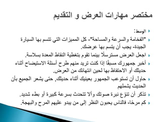 
‫الوسط‬
:

"
‫والمساحة‬ ‫والسرعة‬ ‫الفخامة‬
"
-
‫السي‬ ‫بها‬ ‫تتسم‬ ‫التي‬ ‫المميزات‬ ‫كل‬
‫ارة‬
‫الجيدة‬
-
‫عرضك‬ ‫بها‬ ‫يتسم‬ ‫أن‬ ‫يجب‬
.

‫بس‬ ‫المعدة‬ ‫النقاط‬ ‫بتغطية‬ ‫تقوم‬ ‫بينما‬ ً
‫مسترسال‬ ‫العرض‬ ‫اجعل‬
‫السة‬
.

‫االستيضاح‬ ‫أسئلة‬ ‫طرح‬ ‫منهم‬ ‫تريد‬ ‫كنت‬ ‫إذا‬ ‫ا‬ً‫ق‬‫مسب‬ ‫جمهورك‬ ‫أخبر‬
‫أثناء‬
‫العرض‬ ‫من‬ ‫انتهائك‬ ‫لحين‬ ‫بها‬ ‫االحتفاظ‬ ‫أو‬ ‫حديثك‬
.

‫حديثك‬ ‫أثناء‬ ‫بعينيك‬ ‫الجمهور‬ ‫تستوعب‬ ‫أن‬ ‫حاول‬
,
‫ال‬ ‫يشعر‬ ‫حتى‬
‫بأن‬ ‫جميع‬
‫يشملهم‬ ‫الحديث‬

‫بط‬ ‫أو‬ ‫كبيرة‬ ‫بسرعة‬ ‫تتحدث‬ ‫وأال‬ ‫صوتك‬ ‫نبرة‬ ‫ع‬ِّ‫تنو‬ ‫أن‬ ‫تذكر‬
‫شديد‬ ‫ء‬
.

‫ا‬ً‫ح‬‫مر‬ ‫كم‬
-
‫والبه‬ ‫المرح‬ ‫عليهم‬ ‫يبدو‬ ‫من‬ ‫إلى‬ ‫النظر‬ ‫يحبون‬ ‫فالناس‬
‫جة‬
.
 