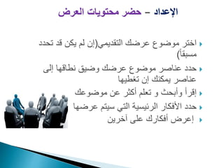 ‫اإلعداد‬
–
‫العرض‬ ‫محتويات‬ ‫حضر‬

‫عرضك‬ ‫موضوع‬ ‫اختر‬
‫ال‬
‫تقديمي‬
(
‫ت‬ ‫قد‬ ‫يكن‬ ‫لم‬ ‫إن‬
‫حدد‬
ً‫ا‬‫مسبق‬
)

‫إلى‬ ‫نطاقها‬ ‫وضيق‬ ‫عرضك‬ ‫موضوع‬ ‫عناصر‬ ‫حدد‬
‫تغطيها‬ ‫إن‬ ‫يمكنك‬ ‫عناصر‬

‫إقر‬
‫أ‬
‫و‬ ‫وأبحث‬
‫موضوعك‬ ‫عن‬ ‫أكثر‬ ‫تعلم‬

‫عرضها‬ ‫سيتم‬ ‫التي‬ ‫الرئيسية‬ ‫األفكار‬ ‫حدد‬

‫إ‬
‫آخرين‬ ‫على‬ ‫أفكارك‬ ‫عرض‬
 